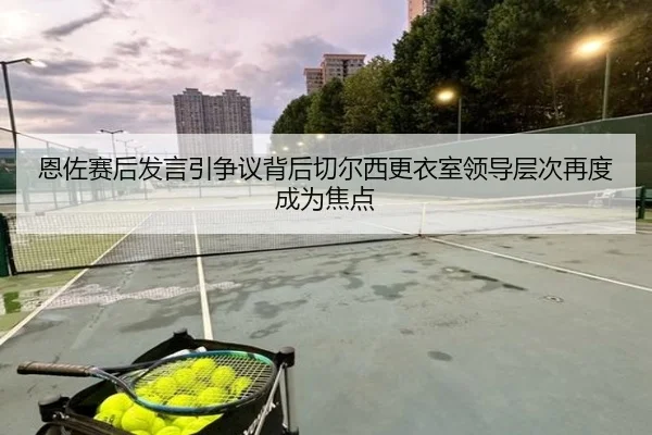 恩佐赛后发言引争议背后切尔西更衣室领导层次再度成为焦点