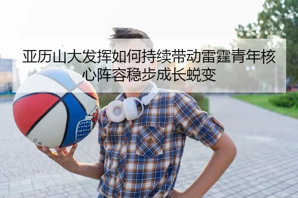 亚历山大发挥如何持续带动雷霆青年核心阵容稳步成长蜕变