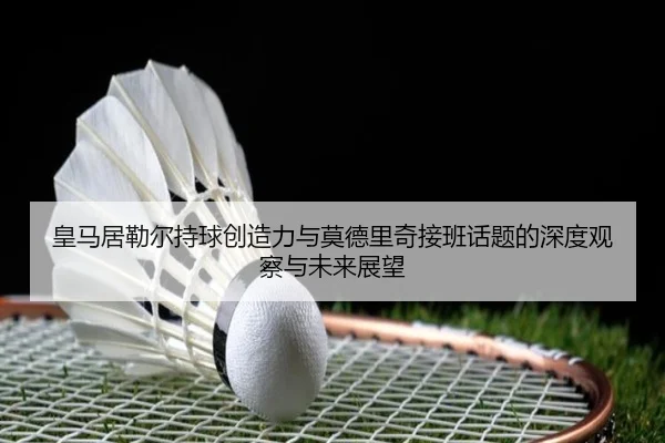 皇马居勒尔持球创造力与莫德里奇接班话题的深度观察与未来展望