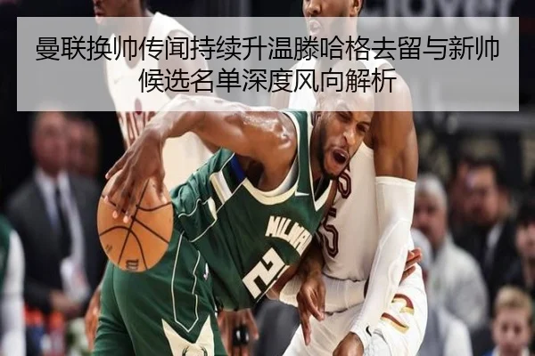 曼联换帅传闻持续升温滕哈格去留与新帅候选名单深度风向解析