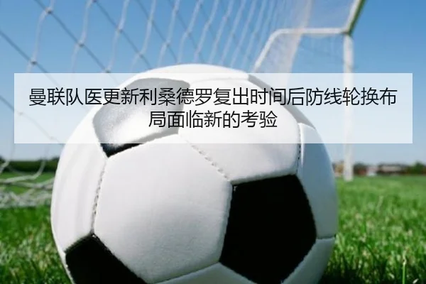 曼联队医更新利桑德罗复出时间后防线轮换布局面临新的考验