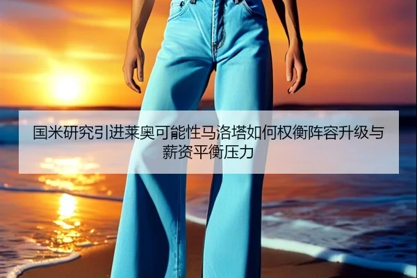 国米研究引进莱奥可能性马洛塔如何权衡阵容升级与薪资平衡压力